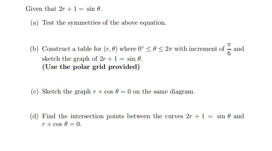 Given that 2r + 1 = sin 0.
(a) Test the symmetries of the above equation.
(b) Construct a table for (r, 0) where 0° ≤ 0 ≤ 27 with increment of
sketch the graph of 2r + 1 = sin 0.
(Use the polar grid provided)
(c) Sketch the graph r + cos 0 = 0 on the same diagram.
F|6
and
(d) Find the intersection points between the curves 2r + 1 = sin and
r + cos 0 = 0.