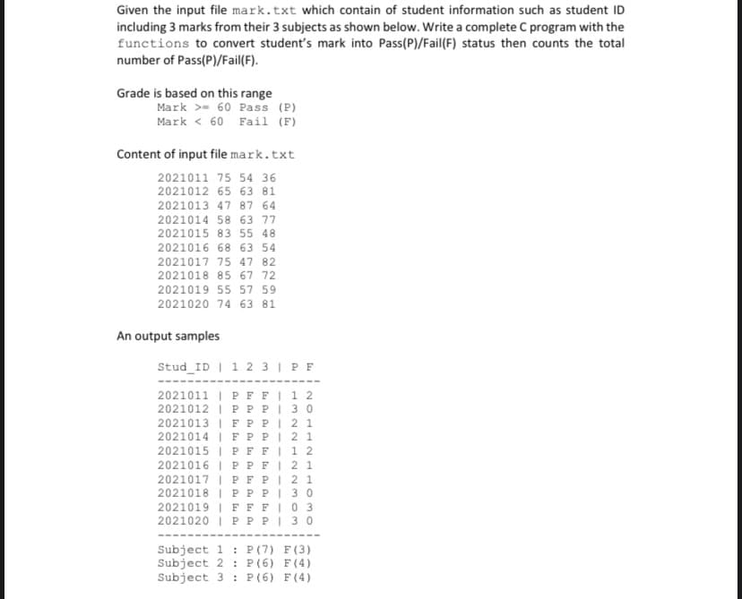 Given the input file mark.txt which contain of student information such as student ID
including 3 marks from their 3 subjects as shown below. Write a complete C program with the
functions to convert student's mark into Pass(P)/Fail(F) status then counts the total
number of Pass(P)/Fail(F).
Grade is based on this range
Mark >- 60 Pass (P)
Mark < 60 Fail (F)
Content of input file mark.txt
2021011 75 54 36
2021012 65 63 81
2021013 47 87 64
2021014 58 63 77
2021015 83 55 48
2021016 68 63 54
2021017 75 47 82
2021018 85 67 72
2021019 55 57 59
2021020 74 63 81
An output samples
Stud_ID | 1 2 3 | P F
2021011 | P F FI1 2
2021012 | PP P| 3 0
2021013 | FP PI 2 1
2021014 | F PPI 2 1
2021015 | PFFI 1 2
2021016 | P PFI 2 1
2021017 | PF PI 2 1
2021018 | PP PI 30
2021019 | FFFI0 3
2021020 | P PPI 30
----
----
Subject 1 : P(7) F(3)
Subject 2 : P (6) F(4)
Subject 3 : P(6) F(4)
