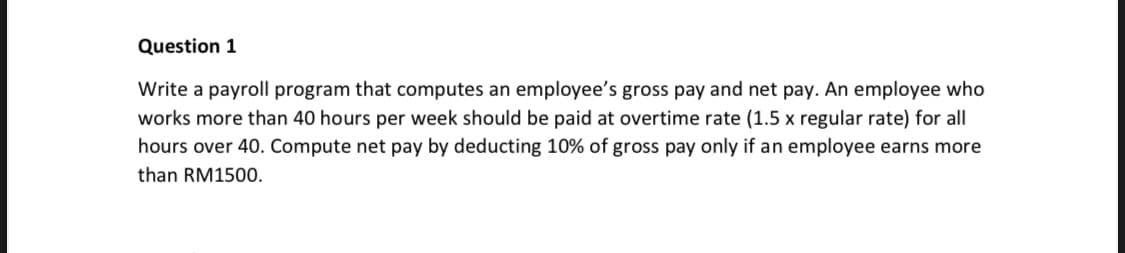 Question 1
Write a payroll program that computes an employee's gross pay and net pay. An employee who
works more than 40 hours per week should be paid at overtime rate (1.5 x regular rate) for all
hours over 40. Compute net pay by deducting 10% of gross pay only if an employee earns more
than RM1500.
