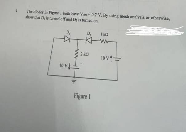 1
The diodes in Figure 1 both have VON = 0.7 V. By using mesh analysis or otherwise,
show that D, is turned off and D2 is turned on.
D₁
10 V
www
D₂
KH
• 2 ΚΩ
Figure 1
1 ΚΩ
www
10 V