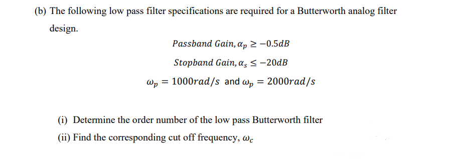 (b) The following low pass filter specifications are required for a Butterworth analog filter
design.
Passband Gain, ap ≥ -0.5dB
Stopband Gain, as < -20dB
wp = 1000rad/s and wp = 2000rad/s
(i) Determine the order number of the low pass Butterworth filter
(ii) Find the corresponding cut off frequency, we