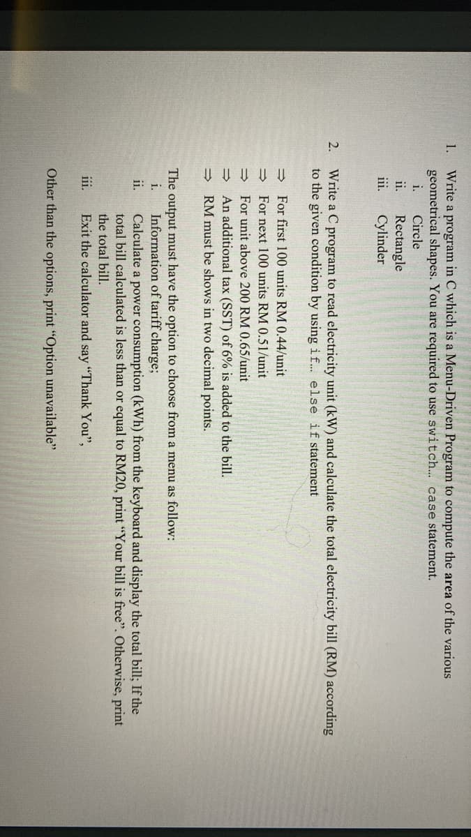 1.
Write a program in C which is a Menu-Driven Program to compute the area of the various
geometrical shapes. You are required to use switch... case statement.
i.
Circle
ii.
Rectangle
iii.
Cylinder
2.
Write a C program to read electricity unit (kW) and calculate the total electricity bill (RM) according
to the given condition by using if... else if statement
→
For first 100 units RM 0.44/unit
⇒>>
For next 100 units RM 0.51/unit
For unit above 200 RM 0.65/unit
→>>
An additional tax (SST) of 6% is added to the bill.
RM must be shows in two decimal points.
=>
The output must have the option to choose from a menu as follow:
Information of tariff charge;
i.
ii.
Calculate a power consumption (kWh) from the keyboard and display the total bill; If the
total bill calculated is less than or equal to RM20, print "Your bill is free". Otherwise, print
the total bill.
iii.
Exit the calculator and say "Thank You",
Other than the options, print "Option unavailable"