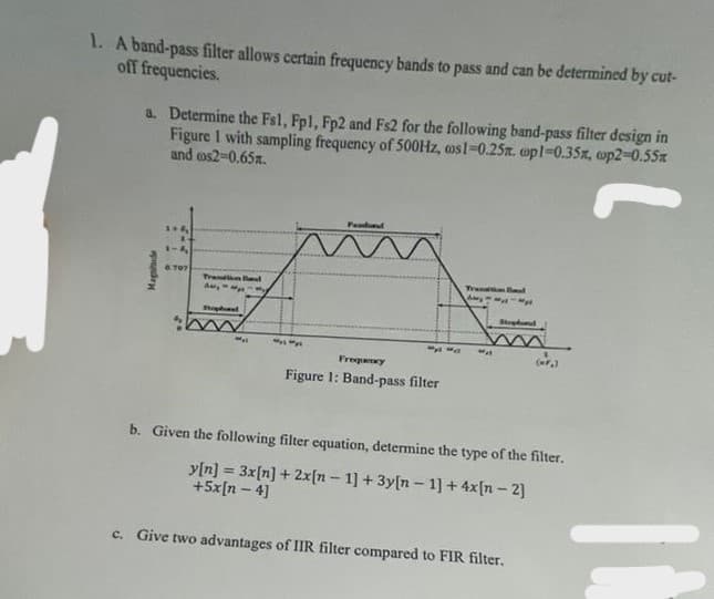 1. A band-pass filter allows certain frequency bands to pass and can be determined by cut-
off frequencies.
a. Determine the Fs1, Fp1, Fp2 and Fs2 for the following band-pass filter design in
Figure I with sampling frequency of 500Hz, aos 1-0.25x. op1-0.35%, cp2=0.55m
and cos2-0.65%.
Magnitude
1+4
1-4
6.707
Tration Band
Amy
M
ways
Passband
wys
Frequency
Figure 1: Band-pass filter
Transition Bod
Ayy
(=F₂)
b. Given the following filter equation, determine the type of the filter.
y[n] = 3x[n] + 2x [n - 1] + 3y[n-1] + 4x[n-2]
+5x[n-4]
c. Give two advantages of IIR filter compared to FIR filter.
IN