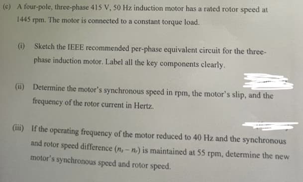 (c) A four-pole, three-phase 415 V, 50 Hz induction motor has a rated rotor speed at
1445 rpm. The motor is connected to a constant torque load.
(i) Sketch the IEEE recommended per-phase equivalent circuit for the three-
phase induction motor. Label all the key components clearly.
(ii) Determine the motor's synchronous speed in rpm, the motor's slip, and the
frequency of the rotor current in Hertz..
(iii) If the operating frequency of the motor reduced to 40 Hz and the synchronous
and rotor speed difference (n.- n,) is maintained at 55 rpm, determine the new
motor's synchronous speed and rotor speed.