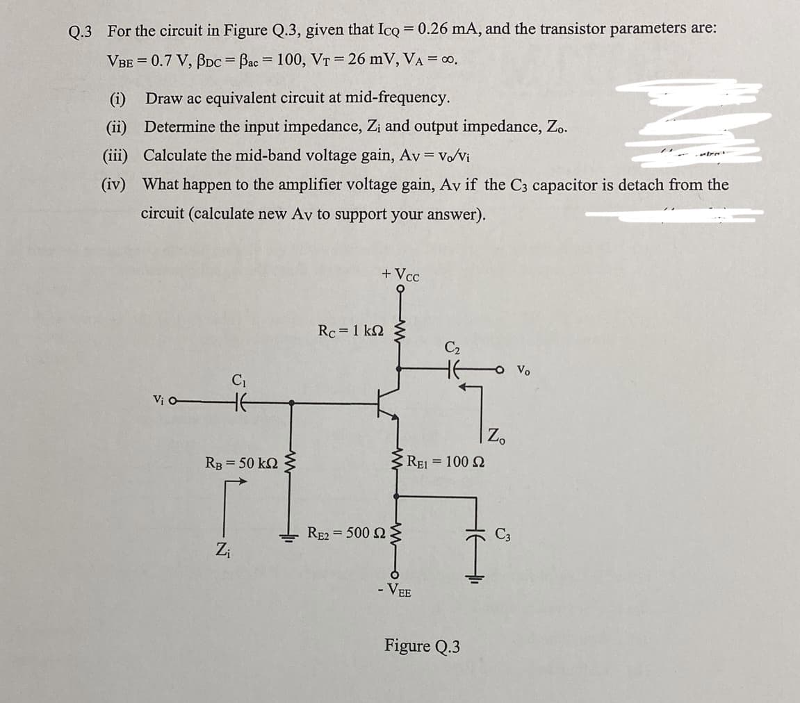 Q.3 For the circuit in Figure Q.3, given that Icq = 0.26 mA, and the transistor parameters are:
VBE = 0.7 V, BDc = Bac = 100, VT = 26 mV, VA = ∞0.
(i) Draw ac equivalent circuit at mid-frequency.
(ii) Determine the input impedance, Z; and output impedance, Zo.
(iii) Calculate the mid-band voltage gain, Av = vo/Vi
(iv) What happen to the amplifier voltage gain, Av if the C3 capacitor is detach from the
circuit (calculate new Av to support your answer).
Vi O-
C₁
HE
RB = 50 kn
N
Z₁
www
Rc = 1 k
+ Vcc
RE2500 22:
C₂
HE
REI= 100 2
- VEE
Figure Q.3
Zo
Vo
atras