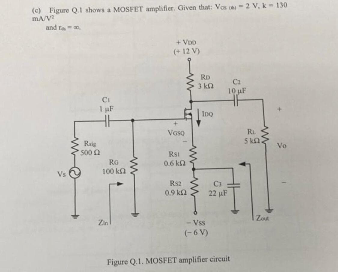 (c) Figure Q.1 shows a MOSFET amplifier. Given that: Vos (th) 2 V, k = 130
mA/V2
and rasco,
Vs
+ VDD
(+12 V)
RD
3 ΚΩ
C2
10 µF
Rsig
500 Ω
CI
1 µF
HH
RG
100 ΚΩ
www
+
VGSQ
RSI
0.6 ΚΩ
www
IDQ
Zin
RS2
C3
0.9 ΚΩ
22 µF
HF
RL
5 ΚΩ
Zout
- Vss
(-6 V)
Figure Q.1. MOSFET amplifier circuit
Vo