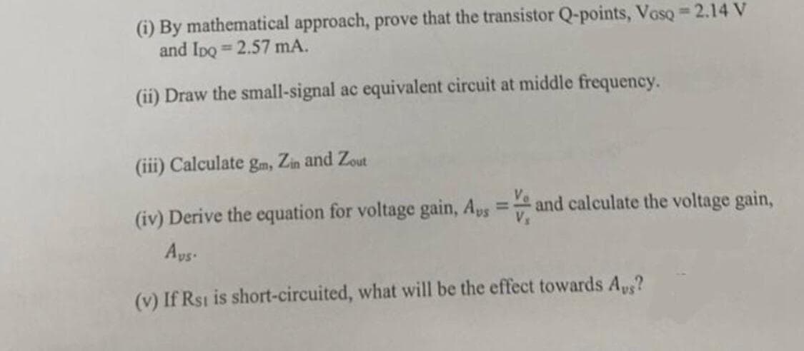 (i) By mathematical approach, prove that the transistor Q-points, Vosq = 2.14 V
and IpQ=2.57 mA.
(ii) Draw the small-signal ac equivalent circuit at middle frequency.
(iii) Calculate gm, Zin and Zout
(iv) Derive the equation for voltage gain, Aus
=
and calculate the voltage gain,
Avs.
(v) If Rst is short-circuited, what will be the effect towards Aus?