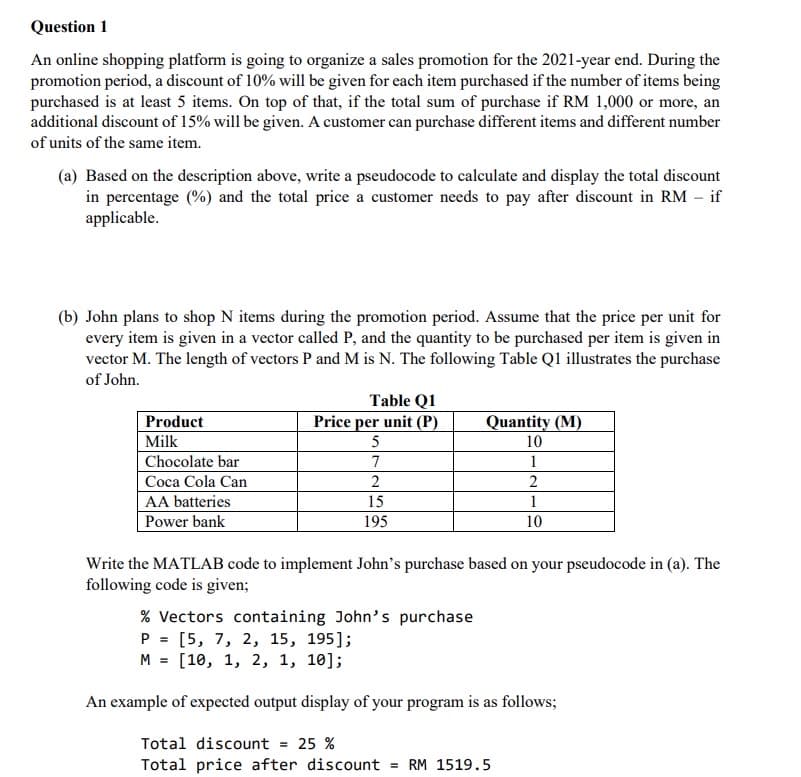 Question 1
An online shopping platform is going to organize a sales promotion for the 2021-year end. During the
promotion period, a discount of 10% will be given for each item purchased if the number of items being
purchased is at least 5 items. On top of that, if the total sum of purchase if RM 1,000 or more, an
additional discount of 15% will be given. A customer can purchase different items and different number
of units of the same item.
(a) Based on the description above, write a pseudocode to calculate and display the total discount
in percentage (%) and the total price a customer needs to pay after discount in RM – if
applicable.
(b) John plans to shop N items during the promotion period. Assume that the price per unit for
every item is given in a vector called P, and the quantity to be purchased per item is given in
vector M. The length of vectors P and M is N. The following Table Ql illustrates the purchase
of John.
Table Q1
Product
Milk
Price per unit (P).
Quantity (M)
5
10
1
2
Chocolate bar
Coca Cola Can
2
AA batteries
15
1
Power bank
195
10
Write the MATLAB code to implement John's purchase based on your pseudocode in (a). The
following code is given;
% Vectors containing John's purchase
P = [5, 7, 2, 15, 195];
M = [10, 1, 2, 1, 10];
An example of expected output display of your program is as follows;
Total discount = 25 %
Total price after discount = RM 1519.5
