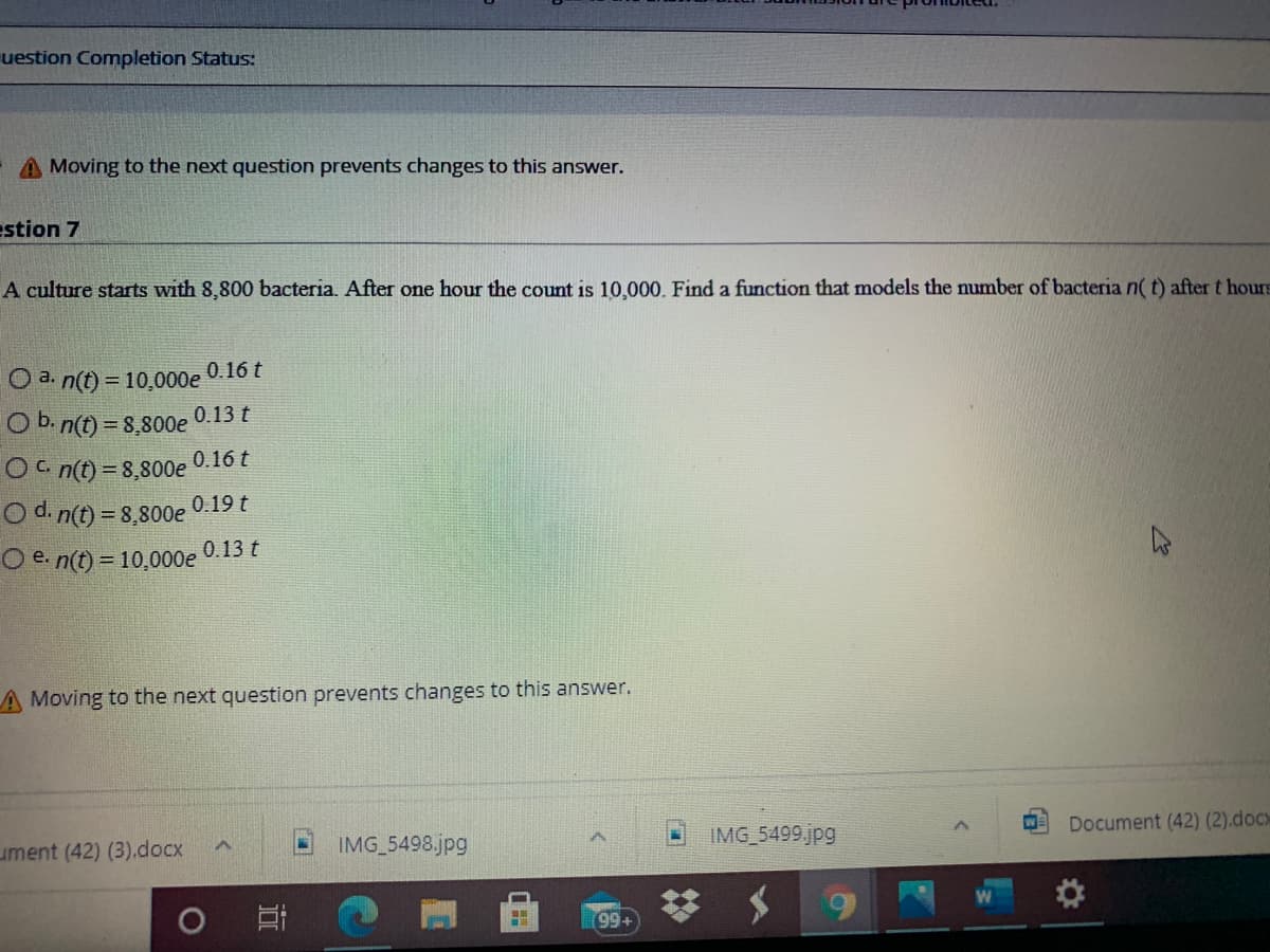 uestion Completion Status:
A Moving to the next question prevents changes to this answer.
estion 7
A culture starts with 8,800 bacteria. After one hour the count is 10,000. Find a function that models the number of bacteria n( t) after t hours
0.16 t
O a. n(t) = 10,000e
O b. n(t) = 8,800e 0.13 t
Oc n(t) = 8,800e
O d. n(t) = 8,800e 0.19 t
Oe n(t) = 10,000e
0.16 t
0.13 t
A Moving to the next question prevents changes to this answer.
Document (42) (2).docx
IMG 5498.jpg
IMG 5499.jpg
ument (42) (3).docx
(99+
