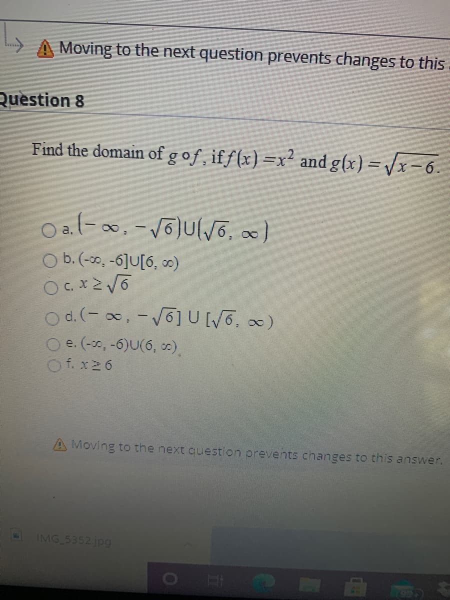 Moving to the next question prevents changes to this
Question 8
Find the domain of gof, iff(x) =x and g(x) = x- 6.
8.
O b.(-30, -6]U[6, ∞)
Od.(-x, -V6]UWG, )
O e. (-30, -6)U(6, ).
A Moving to the next question prevents changes to this answer.
IMG 5352.jpg
