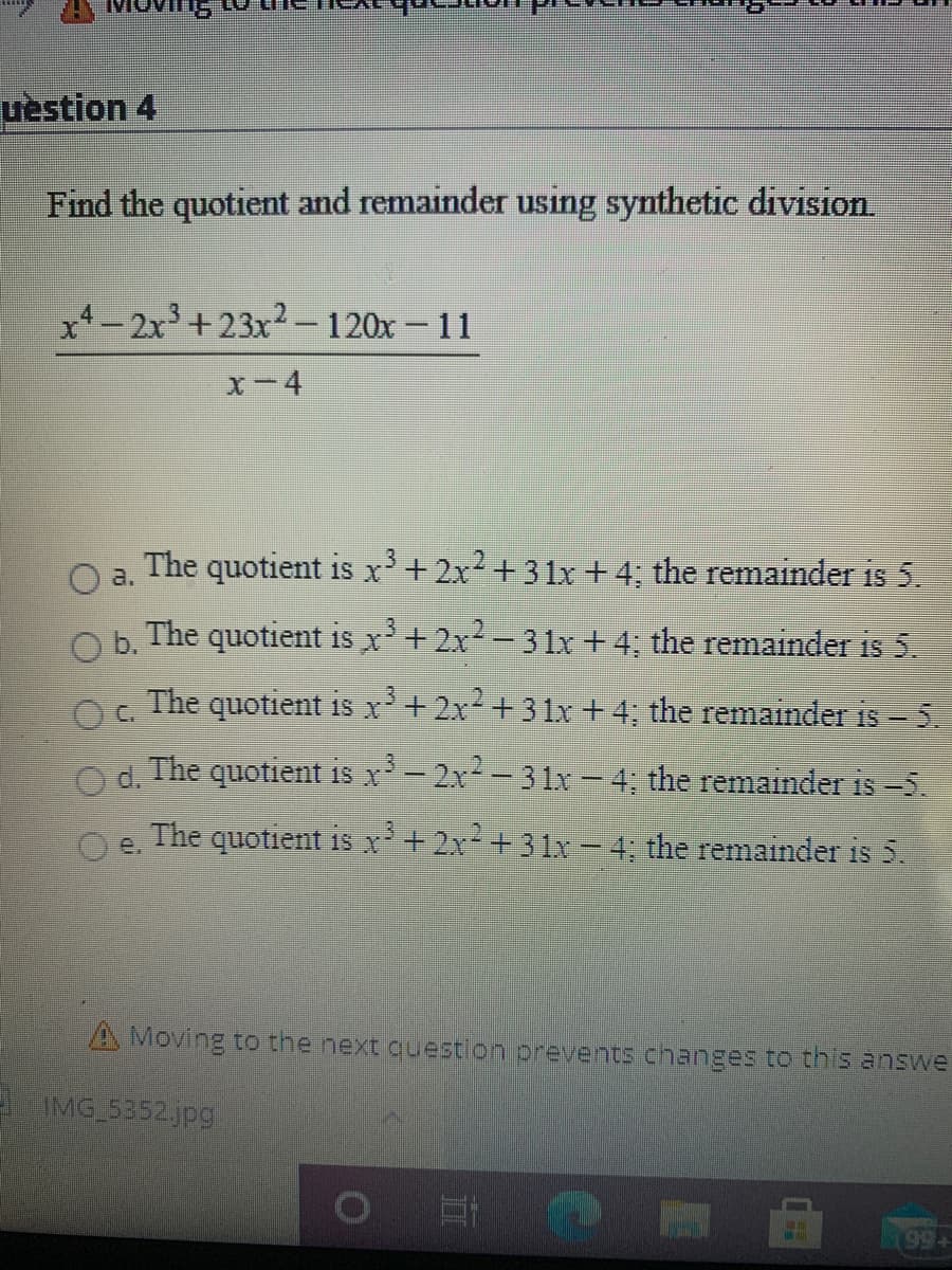 Toving
uèstion 4
Find the quotient and remainder using synthetic division.
x1 – 2x³ +23x² –120x – 11
x-4
The quotient is x'+2x²+3 1x +4; the remainder is 5.
a.
b.
The quotient is x+2x2-3 1x +4; the remainder is 5.
The quotient is r+2x² +31x + 4; the remainder is - 5.
d.
The quotient is r- 2x-31x-4; the remainder is -5.
The quotient is r+2x+31x – 4; the remainder is 5.
e.
A Moving to the next question prevents changes to this answe
MG 5352 jpg
(994
