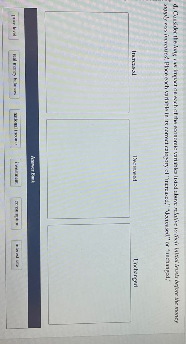 d. Consider the long-run impact on each of the economic variables listed above relative to their initial levels before the money
supply was increased. Place each variable in its correct category of "increased," "decreased," or "unchanged,"
Increased
Decreased
Unchanged
Answer Bank
price level
real money balances
national income
investment
consumption
interest rate