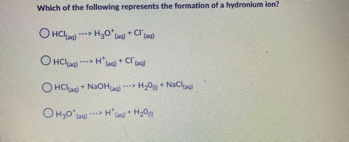 Which of the following represents the formation of a hydronium ion?
O HCIag) ---> H30 (aq) + Cl(aq)
O HCl aa)
+ Cl ag)
H laq)
H20 + NaClag
O HClag) + NaOH(aq)
H(aq) + H20)
