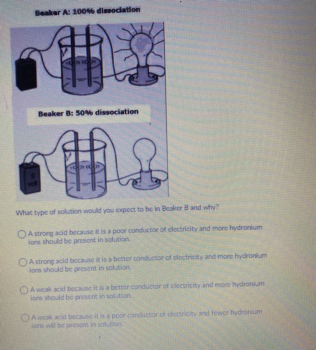 Beaker A: 100% dissociation
Beaker B: 50% dissociation
Volt
What type of solution would you cxpect to be in Beaker B and why?
OAstrong add because it is a poor conductor of electriaityand more hydronium
ions should be present in solution,
OAstrong acid bocause it is a betterconductor.of elcctricity and mor hydronium
ions should be prescnt in solution.
()Aweak acid bccause it isa better conductor of cledricity and more hydronium
jons should be present in solution.
JAwak acid because it isa poor conductor of clectricity and tewerhydronium
Sione will bc present in solution,
