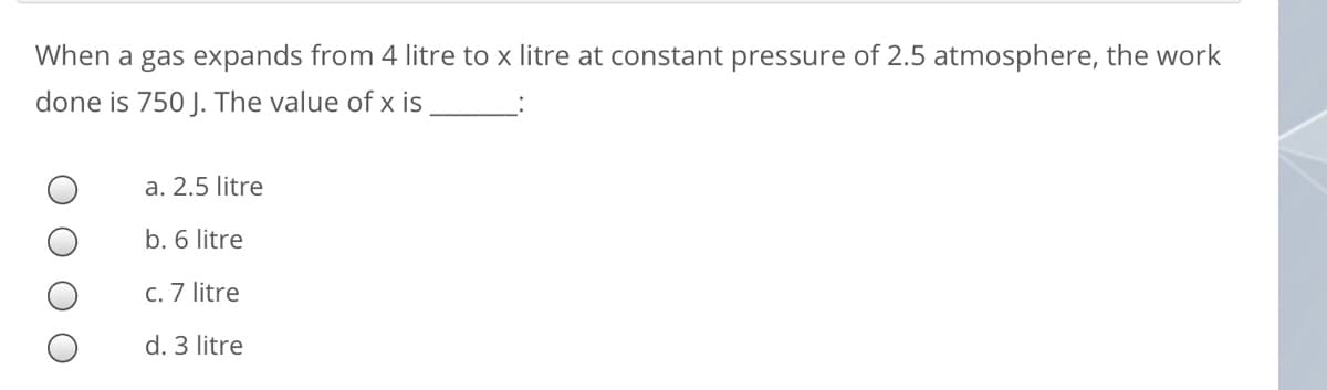 When a gas expands from 4 litre to x litre at constant pressure of 2.5 atmosphere, the work
done is 750 J. The value of x is
a. 2.5 litre
b. 6 litre
c. 7 litre
d. 3 litre
