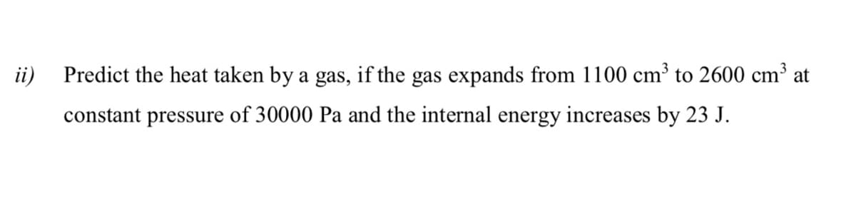 ii)
Predict the heat taken by a gas, if the gas expands from 1100 cm³ to 2600 cm³ at
constant pressure of 30000 Pa and the internal energy increases by 23 J.
