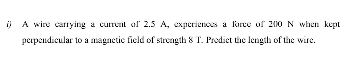 i) A wire carrying a current of 2.5 A, experiences a force of 200N when kept
perpendicular to a magnetic field of strength 8 T. Predict the length of the wire.
