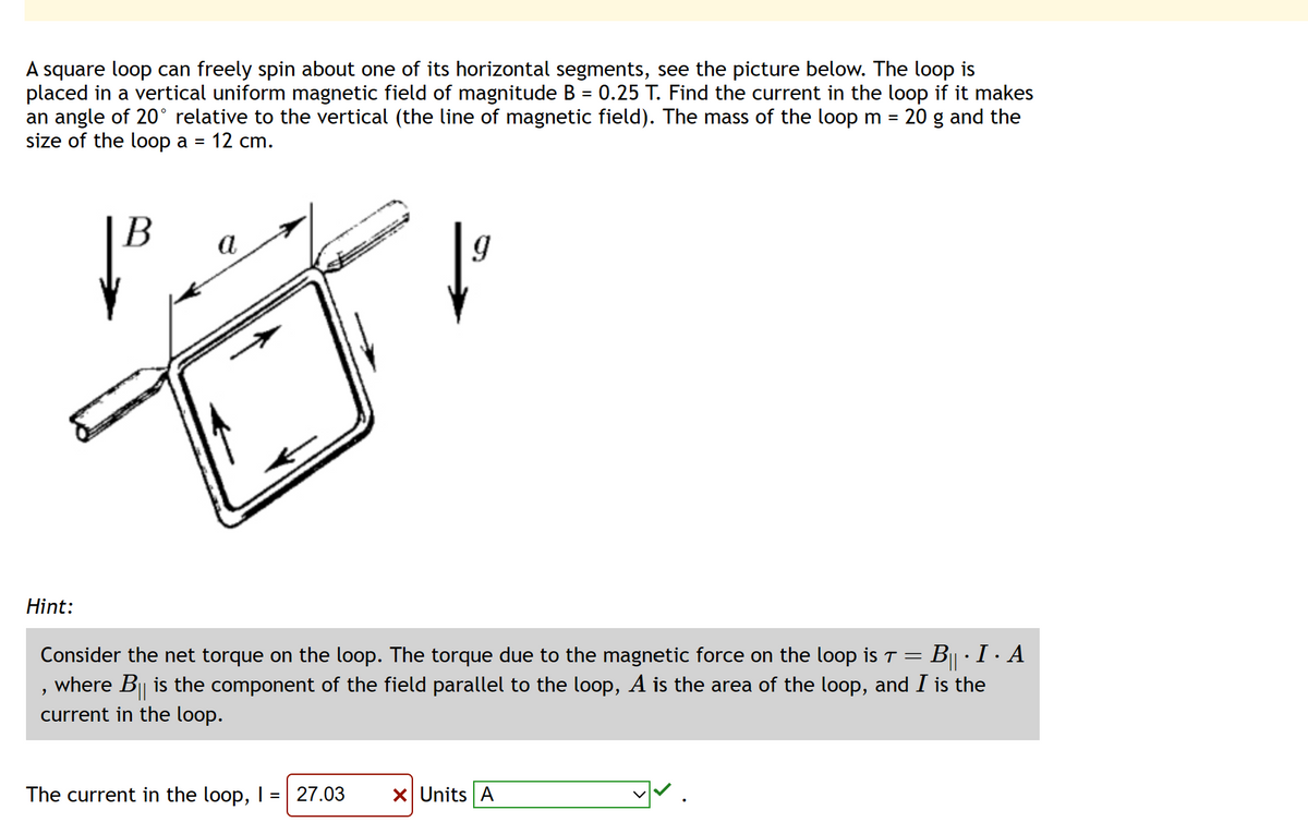 A square loop can freely spin about one of its horizontal segments, see the picture below. The loop is
placed in a vertical uniform magnetic field of magnitude B = 0.25 T. Find the current in the loop if it makes
an angle of 20° relative to the vertical (the line of magnetic field). The mass of the loop m = 20 g and the
size of the loop a = 12 cm.
Hint:
B
a
>
9
Consider the net torque on the loop. The torque due to the magnetic force on the loop is T =
= B · I ·
where B|| is the component of the field parallel to the loop, A is the area of the loop, and I is the
current in the loop.
· Α
The current in the loop, I = 27.03 X Units A