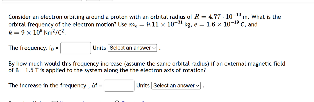 Consider an electron orbiting around a proton with an orbital radius of R = 4.77 · 10¯ m. What is the
orbital frequency of the electron motion? Use me = 9.11 × 10-³1 kg, e = 1.6 × 10-¹⁹ C, and
k = 9 × 10⁹ Nm²/C².
The frequency, fo :
By how much would this frequency increase (assume the same orbital radius) if an external magnetic field
of B = 1.5 T is applied to the system along the the electron axis of rotation?
The increase in the frequency, Af =
Units Select an answer
-10
Units Select an answer ✓