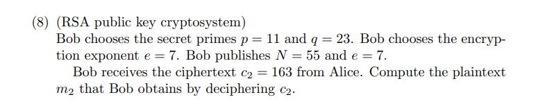 (8) (RSA public key cryptosystem)
Bob chooses the secret primes p = 11 and q = 23. Bob chooses the encryp-
tion exponent e = 7. Bob publishes N = 55 and e = 7.
Bob receives the ciphertext c₂ = 163 from Alice. Compute the plaintext
m2 that Bob obtains by deciphering c₂.