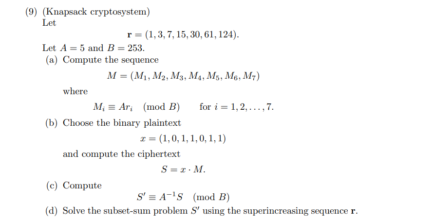 **Knapsack Cryptosystem Example**

---

### Problem Description

Given:
- Superincreasing sequence: \( \mathbf{r} = (1, 3, 7, 15, 30, 61, 124) \).
- Constants: \( A = 5 \) and \( B = 253 \).

#### (a) Compute the Sequence

Let \( M = (M_1, M_2, M_3, M_4, M_5, M_6, M_7) \), where:
\[ M_i \equiv A r_i \ (\text{mod} \ B) \ \text{for} \ i = 1, 2, \ldots, 7. \]

#### (b) Choose the Binary Plaintext

Let the plaintext be \( x = (1, 0, 1, 1, 0, 1, 1) \).

Compute the ciphertext:
\[ S = x \cdot M. \]

#### (c) Compute Intermediate Value

Compute the intermediate value:
\[ S' = A^{-1} S \ (\text{mod} \ B). \]

#### (d) Solve the Subset-Sum Problem

Solve the subset-sum problem \( S' \) using the superincreasing sequence \( \mathbf{r} \).

---

### Explanation of Parameters and Steps

1. **Superincreasing Sequence \( \mathbf{r} \)**: This sequence is a specific type of sequence where each element is greater than the sum of all previous elements. In this case, \( \mathbf{r} = (1, 3, 7, 15, 30, 61, 124) \).

2. **Computing \( M \)**:
   \[ M_i \equiv A r_i \ (\text{mod} \ B) \]
   - Multiply each element of \( \mathbf{r} \) by \( A \) and then take modulo \( B \) to find each \( M_i \).

3. **Binary Plaintext \( x \)**: A binary vector representing the plaintext message. Each element of the vector is a bit (0 or 1).

4. **Ciphertext Calculation**:
   \[ S = x \cdot M \]
   - Compute the dot product of the plaintext vector \( x \) with the computed sequence \( M