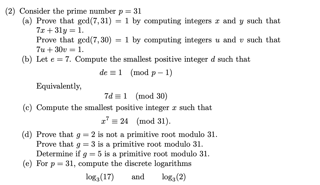 ### Number Theory Problem Set

#### Problem 2: Prime Number \( p = 31 \)

##### (a) Prove that \(\gcd(7, 31) = 1\)

- **Objective:** Compute integers \(x\) and \(y\) such that:
  \[
  7x + 31y = 1
  \]
- **Objective:** Compute integers \(u\) and \(v\) such that:
  \[
  7u + 30v = 1
  \]

##### (b) Compute the smallest positive integer \(d\)

- **Given:** \(e = 7\)
- **Objective:** Find the smallest positive integer \(d\) such that:
  \[
  de \equiv 1 \pmod{p-1}
  \]
  Equivalently,
  \[
  7d \equiv 1 \pmod{30}
  \]

##### (c) Compute the smallest positive integer \(x\)

- **Objective:** Find the smallest positive integer \(x\) such that:
  \[
  x^7 \equiv 24 \pmod{31}
  \]

##### (d) Determine the primitiveness of roots modulo 31

- **Objective:** Prove the following:
  - \(g = 2\) is not a primitive root modulo 31.
  - \(g = 3\) is a primitive root modulo 31.
  - Determine if \(g = 5\) is a primitive root modulo 31.

##### (e) Compute discrete logarithms

- **Objective:** For \(p = 31\), compute the discrete logarithms:
  \[
  \log_3{(17)} \quad \text{and} \quad \log_3{(2)}
  \]