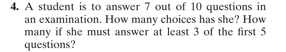 4. A student is to answer 7 out of 10 questions in
an examination. How many choices has she? How
many if she must answer at least 3 of the first 5
questions?