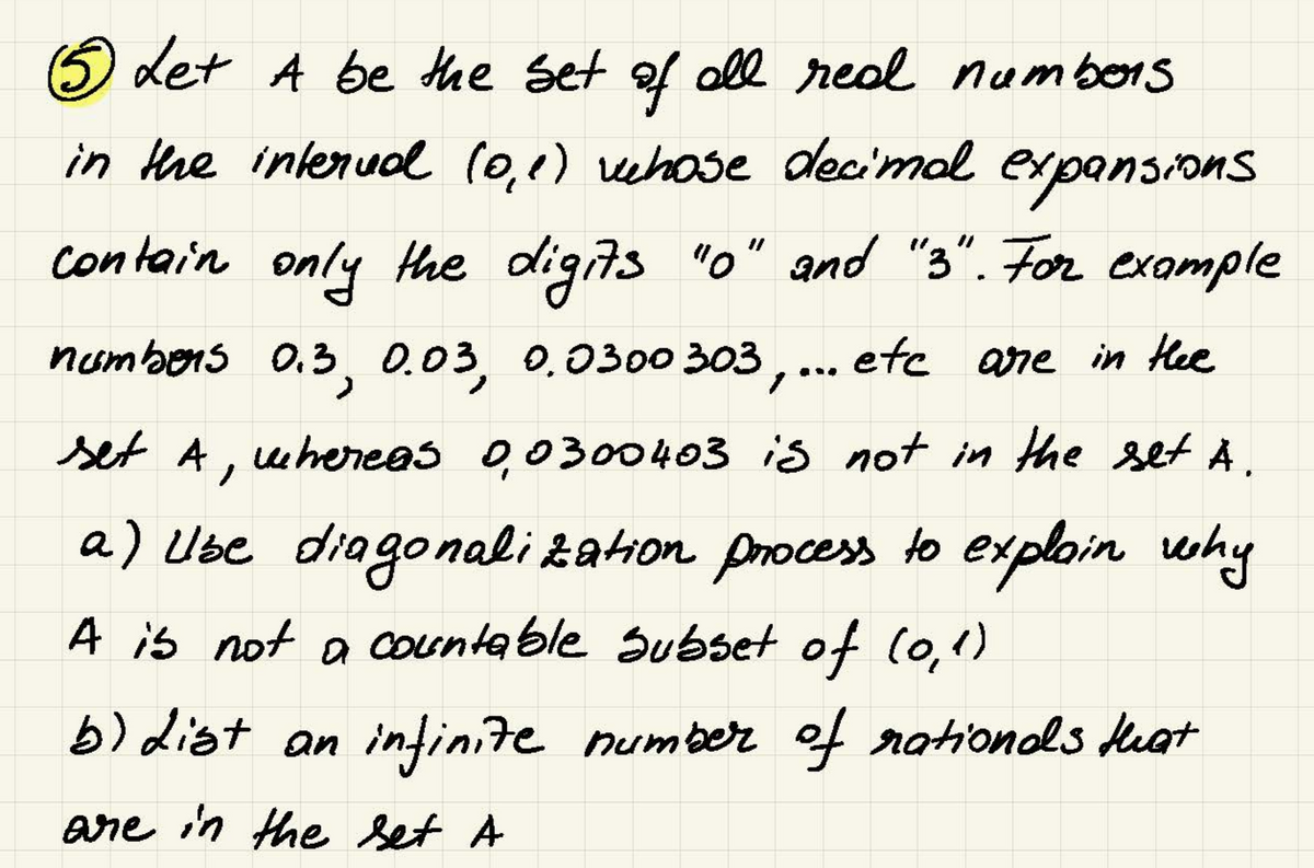 (5 Let A be the set of all real numbers
in the interval (0,0) vehose decimal expansions
contain only the digits "0" and "3". For example
numbers 0.3, 0.03, 0.0300 303,... etc are in the
set A, whereas 0,0300403 is not in the set Ä.
a) Ube diagonalization process to explain why
A is not a countable subset of (0,1)
b) List an infinite number of rationals that
are in the set A