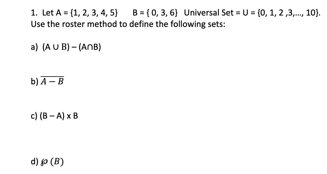 1. Let A = {1, 2, 3, 4, 5} B = { 0, 3, 6} Universal Set = U = {0, 1, 2,3,..., 10}.
Use the roster method to define the following sets:
a) (A U B) - (ANB)
b) A - B
c) (B − A) x B
d) & (B)