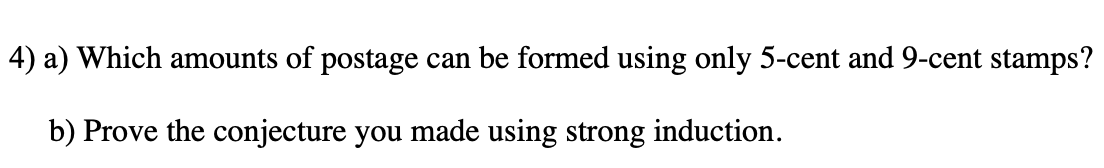 4) a) Which amounts of postage can be formed using only 5-cent and 9-cent stamps?
b) Prove the conjecture you made using strong induction.