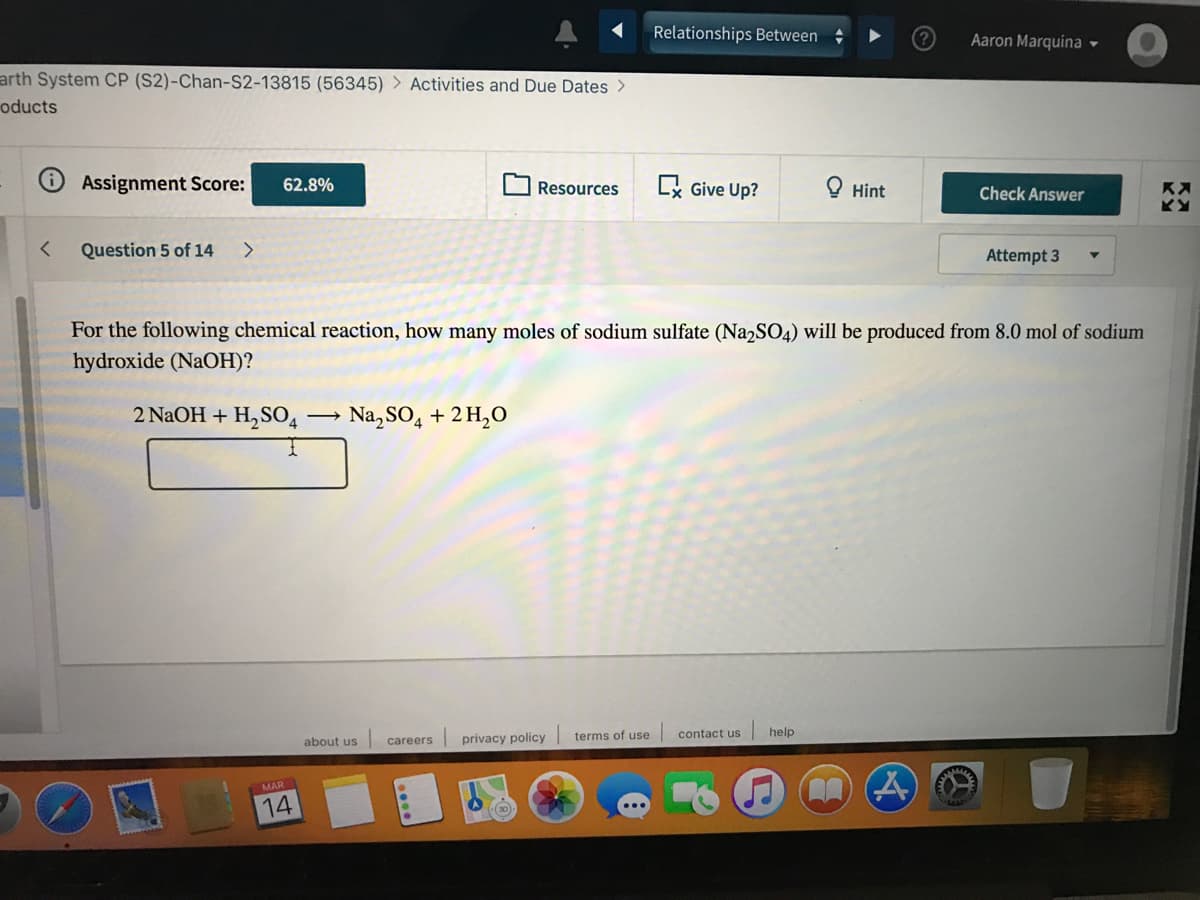 Relationships Between
Aaron Marquina -
arth System CP (S2)-Chan-S2-13815 (56345) > Activities and Due Dates >
oducts
Assignment Score:
x Give Up?
62.8%
Resources
Hint
Check Answer
く
Question 5 of 14
<>
Attempt 3
For the following chemical reaction, how many moles of sodium sulfate (Na2SO4) will be produced from 8.0 mol of sodium
hydroxide (NAOH)?
2 NaOH + H,SO4
Na, SO4 + 2 H,O
about us
careers privacy policy
terms of use
contact us
help
MAR
14
