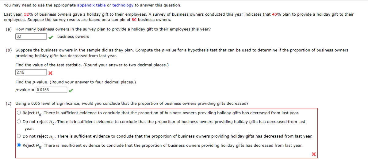 You may need to use the appropriate appendix table or technology to answer this question.
Last year, 52% of business owners gave a holiday gift to their employees. A survey of business owners conducted this year indicates that 40% plan to provide a holiday gift to their
employees. Suppose the survey results are based on a sample of 80 business owners.
(a) How many business owners in the survey plan to provide a holiday gift to their employees this year?
32
business owners
(b) Suppose the business owners in the sample did as they plan. Compute the p-value for a hypothesis test that can be used to determine if the proportion of business owners
providing holiday gifts has decreased from last year.
Find the value of the test statistic. (Round your answer to two decimal places.)
2.15
Find the p-value. (Round your answer to four decimal places.)
p-value = 0.0158
(c) Using a 0.05 level of significance, would you conclude that the proportion of business owners providing gifts decreased?
O Reject H. There is sufficient evidence to conclude that the proportion of business owners providing holiday gifts has decreased from last year.
O Do not reject Ho. There is insufficient evidence to conclude that the proportion of business owners providing holiday gifts has decreased from last
year.
O Do not reject Ho. There is sufficient evidence to conclude that the proportion of business owners providing holiday gifts has decreased from last year.
O Reject Ho: There is insufficient evidence to conclude that the proportion of business owners providing holiday gifts has decreased from last year.
