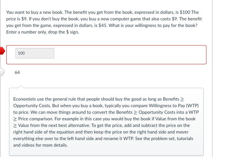 You want to buy a new book. The benefit you get from the book, expressed in dollars, is $100 The
price is $9. If you don't buy the book, you buy a new computer game that also costs $9. The benefit
you get from the game, expressed in dollars, is $45. What is your willingness to pay for the book?
Enter a number only, drop the $ sign.
100
64
Economists use the general rule that people should buy the good as long as Benefits >
Opportunity Costs. But when you buy a book, typically you compare Willingness to Pay (WTP)
to price. We can move things around to convert the Benefits > Opportunity Costs into a WTP
> Price comparison. For example in this case you would buy the book if Value from the book
> Value from the next best alternative. To get the price, add and subtract the price on the
right hand side of the equation and then keep the price on the right hand side and mover
everything else over to the left hand side and rename it WTP. See the problem set, tutorials
and videos for more details.
