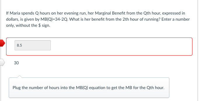 If Maria spends Q hours on her evening run, her Marginal Benefit from the Qth hour, expressed in
dollars, is given by MB(Q)=34-2Q. What is her benefit from the 2th hour of running? Enter a number
only, without the $ sign.
8.5
30
Plug the number of hours into the MB(Q) equation to get the MB for the Qth hour.
