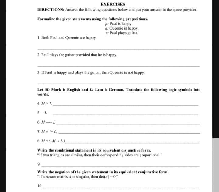 EXERCISES
DIRECTIONS: Answer the following questions below and put your answer in the space provider.
Formalize the given statements using the following propositions.
p: Paul is happy.
q: Queenie is happy.
r: Paul plays guitar.
1. Both Paul and Queenie are happy.
2. Paul plays the guitar provided that he is happy.
3. IF Paul is happy and plays the guitar, then Queenie is not happy.
Let M: Mark is English and L: Lem is German. Translate the following logic symbols into
words.
4. M VL
5. -L
6. ML
7. MA(-L).
8. Mv(-M-L)
Write the conditional statement in its equivalent disjunetive form.
"If two triangles are similar, then their coresponding sides are proportional."
Write the negation of the given statement in its equivalent conjunctive form.
"If a square matrix A is singular, then det(4) = 0."
10.
