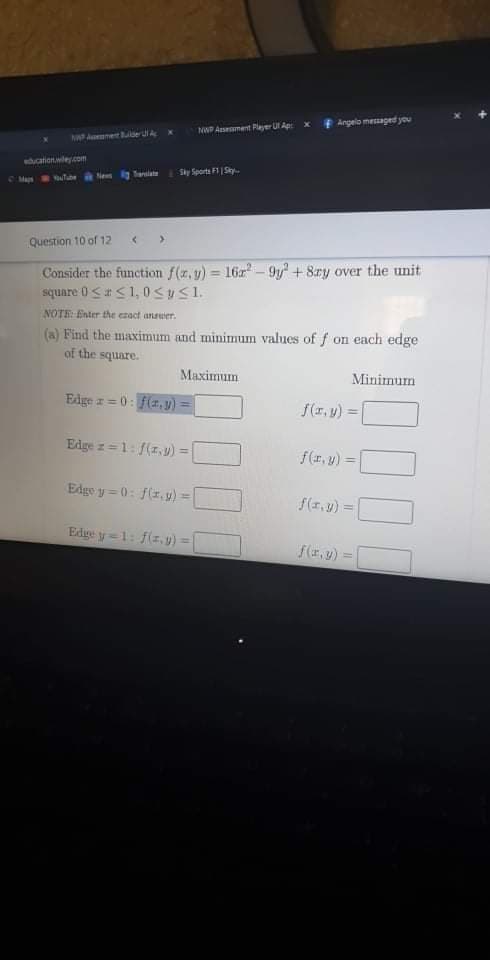 Angelo mesaged you
NWP Asement Player U Ap
NA Anetlde uA
ducationwle.com
Ne ig anlate
Sky Sporta F1|Sky.
CMa tube
Question 10 of 12
Consider the function f(z,y) 16r- 9y + 8ry over the unit
siquare 0<aS1, 0SUS1.
%3D
NOTE: Enter the ezact answer.
(a) Find the maximum and minimum values of f on each edge
of the square.
Maximum
Minimum
Edge z = 0: f(z,y) =
f(r. y) =
!!
%3D
Edge z =1: f(z,) =
f(1, y) =
Edge y = 0: f(z, y) =
f(1, y) =
Edge y=1: f(z, v) =
f(r.y) =
