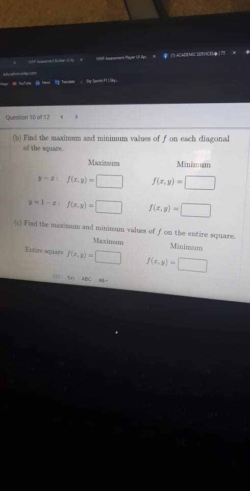 f 1 ACADEMIC SERVICES75
NWP Asement Player U Ap: x
MAAment luide Ul A
education ey.com
Sky Sports F1 Sky-
Man Youtie Net Translate
Question 10 of 12
(b) Find the maximum and minimum values of f on each diagonal
of the square.
Maximum
Minimum
リ=エ: f(エ、y) =
f(r, y)
y =1-1: f(1, v) =
『(エ,y) =
%3D
(c) Find the maximum and minimum values of f on the entire square.
Maximum
Minimum
Entire square f(r,y) =
f(1, y) =
%3D
123
ABC
