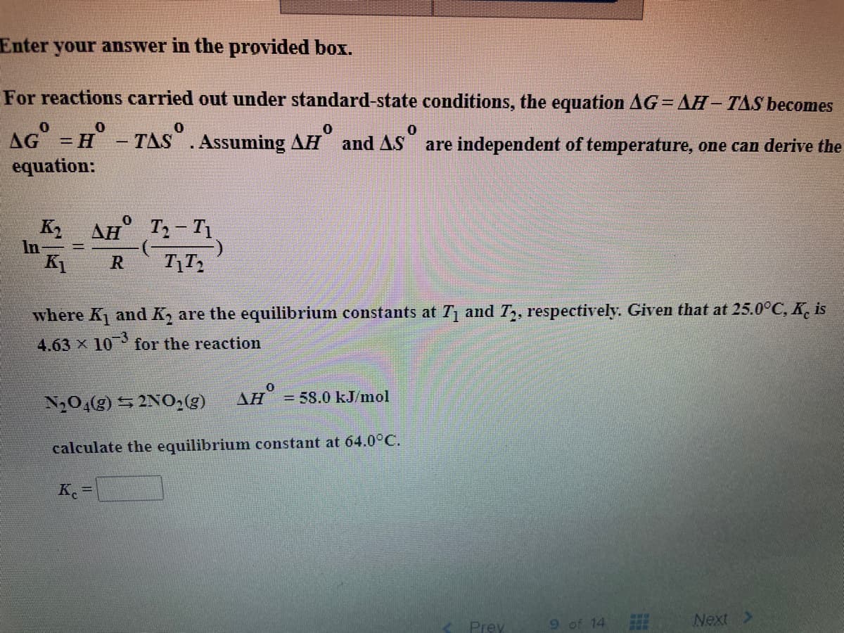 Enter your answer in the provided box.
For reactions carried out under standard-state conditions, the equation AG= AH– TAS becomes
AG = H - TAS.Assuming AH and AS are independent of temperature, one can derive the
equation:
K AH° T2- T1
In =
R
where K and K, are the equilibrium constants at T and T,, respectively. Given that at 25.0°C, K. is
4.63 x 10
for the reaction
N20,(g) 5 2NO,(g)
AH = 58.0 kJ/mol
calculate the equilibriumn constant at 64.0°C.
K. =
9 of 14
Next
Prey
