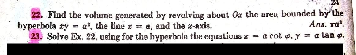 22. Find the volume generated by revolving about Ox the area bounded by the
hyperbola ry = a?, the line x = a, and the x-axis.
23. Solve Ex. 22, using for the hyperbola the equations r = a cot o, y = a tan p.
Ans. ra'.
