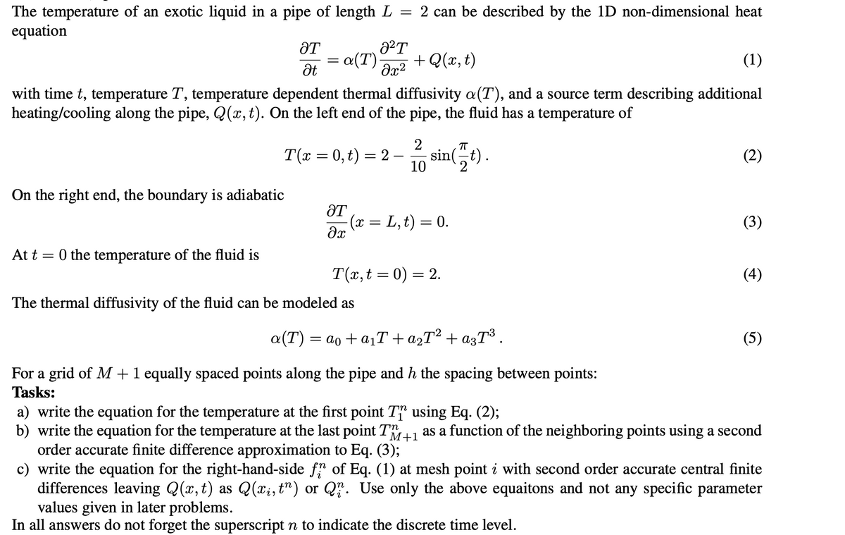 The temperature of an exotic liquid in a pipe of length L
=
equation
ƏT
Ət
On the right end, the boundary is adiabatic
At t=0 the temperature of the fluid is
=
8²T
= a(T) + Q(x, t)
მ2
with time t, temperature T, temperature dependent thermal diffusivity a(T), and a source term describing additional
heating/cooling along the pipe, Q(x, t). On the left end of the pipe, the fluid has a temperature of
T(x=0, t) = 2
2 can be described by the 1D non-dimensional heat
ƏT
əx
2
10
The thermal diffusivity of the fluid can be modeled as
π
sin(t).
2
(x = L, t) = 0.
T(x, t0) = 2.
(1)
a(T) = ao+a₁T + a²T² + a3T³ .
For a grid of M+ 1 equally spaced points along the pipe and h the spacing between points:
Tasks:
(2)
(3)
(4)
(5)
M+1
a) write the equation for the temperature at the first point T
b) write the equation for the temperature at the last point T
order accurate finite difference approximation to Eq. (3);
c) write the equation for the right-hand-side fr of Eq. (1) at mesh point i with second order accurate central finite
differences leaving Q(x, t) as Q(xį, t") or Q. Use only the above equaitons and not any specific parameter
values given in later problems.
In all answers do not forget the superscript n to indicate the discrete time level.
using Eq. (2);
as a function of the neighboring points using a second