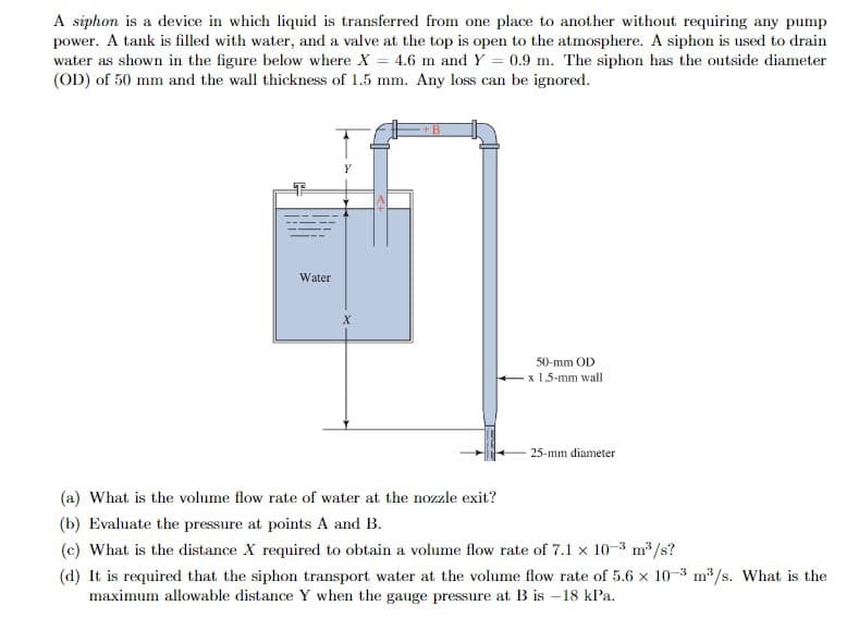 A siphon is a device in which liquid is transferred from one place to another without requiring any pump
power. A tank is filled with water, and a valve at the top is open to the atmosphere. A siphon is used to drain
water as shown in the figure below where X = 4.6 m and Y = 0.9 m. The siphon has the outside diameter
(OD) of 50 mm and the wall thickness of 1.5 mm. Any loss can be ignored.
Water
Y
X
+B
50-mm OD
x 1.5-mm wall
25-mm diameter
(a) What is the volume flow rate of water at the nozzle exit?
(b) Evaluate the pressure at points A and B.
(c) What is the distance X required to obtain a volume flow rate of 7.1 x 10-3 m³/s?
(d) It is required that the siphon transport water at the volume flow rate of 5.6 x 10-3 m³/s. What is the
maximum allowable distance Y when the gauge pressure at B is -18 kPa.