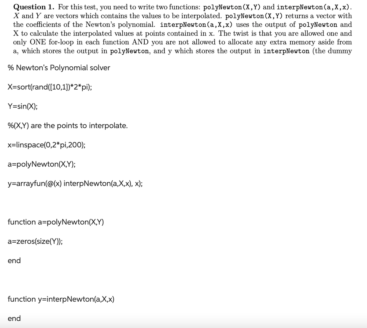 Question 1. For this test, you need to write two functions: polyNewton (X,Y) and interpNewton(a,x,x).
X and Y are vectors which contains the values to be interpolated. polyNewton (X,Y) returns a vector with
the coefficients of the Newton's polynomial. interpNewton (a, X,x) uses the output of polyNewton and
X to calculate the interpolated values at points contained in x. The twist is that you are allowed one and
only ONE for-loop in each function AND you are not allowed to allocate any extra memory aside from
a, which stores the output in polyNewton, and y which stores the output in interpNewton (the dummy
% Newton's Polynomial solver
X=sort(rand([10,1])*2*pi);
Y=sin(X);
%(X,Y) are the points to interpolate.
x=linspace(0,2*pi,200);
a=polyNewton(X,Y);
y=arrayfun(@(x) interpNewton(a,x,x), x);
function a=polyNewton(X,Y)
a=zeros(size(Y));
end
function y-interpNewton(a,x,x)
end