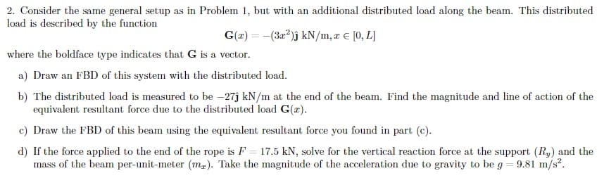 2. Consider the same general setup as in Problem 1, but with an additional distributed load along the beam. This distributed
load is described by the function
G(x) = -(3x²)j kN/m, z = [0, L]
where the boldface type indicates that G is a vector.
a) Draw an FBD of this system with the distributed load.
b) The distributed load is measured to be -27ĵ kN/m at the end of the beam. Find the magnitude and line of action of the
equivalent resultant force due to the distributed load G(r).
c) Draw the FBD of this beam using the equivalent resultant force you found in part (c).
d) If the force applied to the end of the rope is F = 17.5 kN, solve for the vertical reaction force at the support (Ry) and the
mass of the beam per-unit-meter (m₂). Take the magnitude of the acceleration due to gravity to be g = 9.81 m/s².