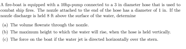 A fire-boat is equipped with a 10hp-pump connected to a 3 in diameter hose that is used to
combat ship fires. The nozzle attached to the end of the hose has a diameter of 1 in. If the
nozzle discharge is held 8 ft above the surface of the water, determine
(a) The volume flowrate through the nozzle.
(b) The maximum height to which the water will rise, when the hose is held vertically.
(c) The force on the boat if the water jet is directed horizontally over the stern.