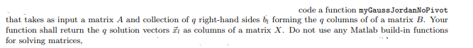 that takes as input a matrix A and collection
function shall return the q solution vectors
for solving matrices,
code a function myGauss JordanNoPivot
of q right-hand sides by forming the q columns of of a matrix B. Your
as columns of a matrix X. Do not use any Matlab build-in functions