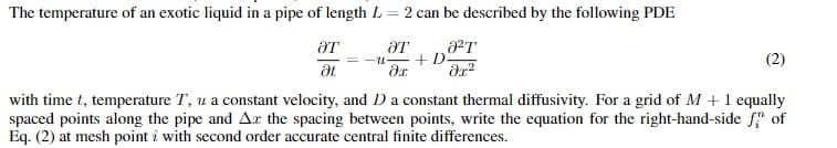 The temperature of an exotic liquid in a pipe of length L = 2 can be described by the following PDE
Ꭷ2Ꭲ .
ər²
ƏT
Ət
ƏT
?х
+ D
(2)
with time t, temperature T, u a constant velocity, and D a constant thermal diffusivity. For a grid of M+ 1 equally
spaced points along the pipe and Ar the spacing between points, write the equation for the right-hand-side fi of
Eq. (2) at mesh point with second order accurate central finite differences.