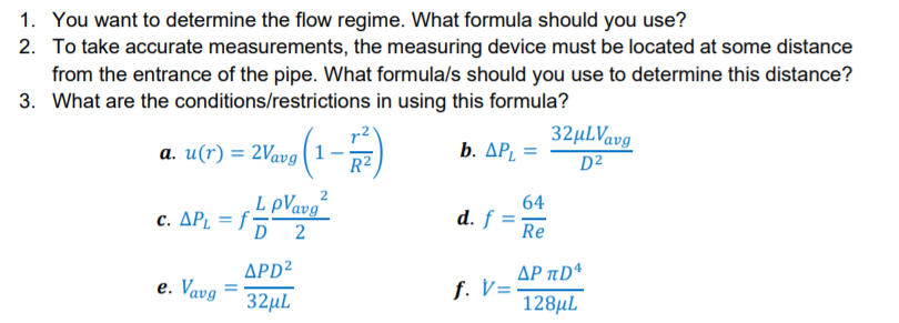 1. You want to determine the flow regime. What formula should you use?
2. To take accurate measurements, the measuring device must be located at some distance
from the entrance of the pipe. What formula/s should you use to determine this distance?
3. What are the conditions/restrictions in using this formula?
32µLVavg
D²
r2
a. u(r) = 2Vavg (1
R2
b. ΔΡ,
L pVavg
c. ΔΡ. 15
64
d. f
2
Re
APD²
AP aDª
е. Vavg
f. V=
32µL
128µL
