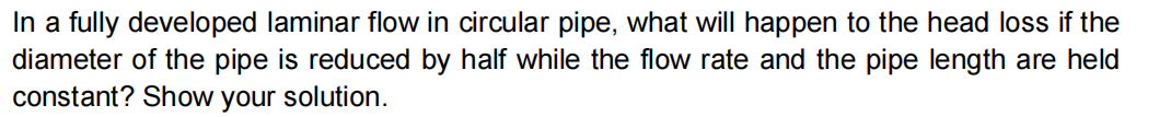 In a fully developed laminar flow in circular pipe, what will happen to the head loss if the
diameter of the pipe is reduced by half while the flow rate and the pipe length are held
constant? Show your solution.
