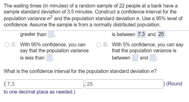 The waiting times (in minutes) of a random sample of 22 people at a bank have a
sample standard deviation of 3.5 minutes. Construct a confidence interval for the
population variance o? and the population standard deviation o. Use a 95% level of
confidence. Assume the sample is from a normally distributed population.
greater than
is between 7.3 and 25.
O C. With 95% confidence, you can
say that the population variance
is less than
D. With 5% confidence, you can say
that the population variance is
between
and
What is the confidence interval for the population standard deviation o?
( 7.3
25
) (Round
to one decimal place as needed.)
