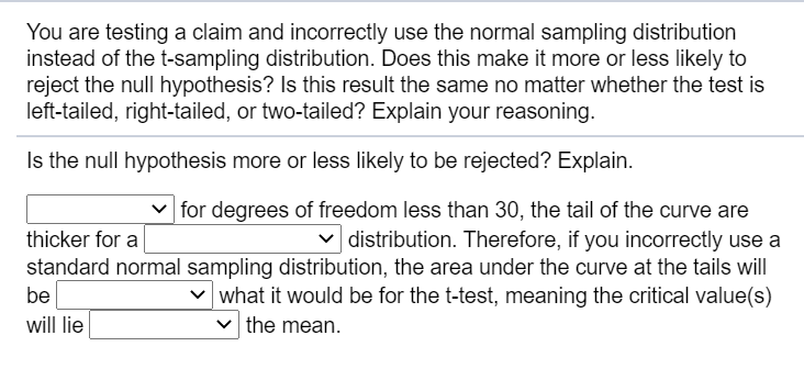 Is the null hypothesis more or less likely to be rejected? Explain.
| for degrees of freedom less than 30, the tail of the curve are
v distribution. Therefore, if you incorrectly use a
standard normal sampling distribution, the area under the curve at the tails will
v what it would be for the t-test, meaning the critical value(s)
thicker for a
be
will lie
the mean.
